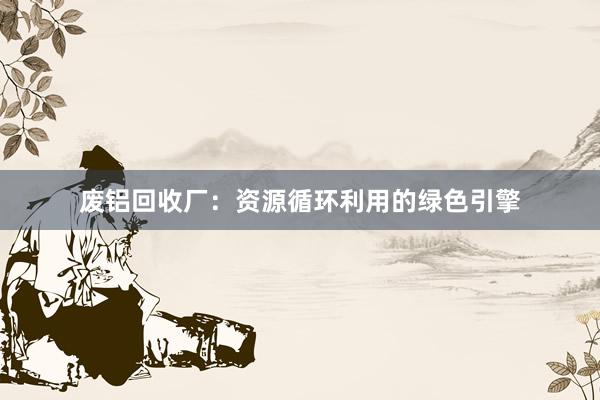 废铝回收厂：资源循环利用的绿色引擎