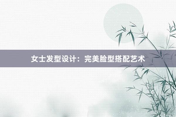 女士发型设计：完美脸型搭配艺术